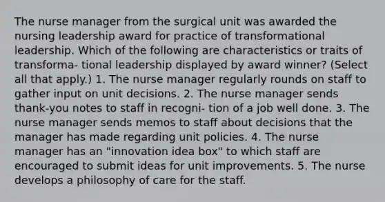 The nurse manager from the surgical unit was awarded the nursing leadership award for practice of transformational leadership. Which of the following are characteristics or traits of transforma- tional leadership displayed by award winner? (Select all that apply.) 1. The nurse manager regularly rounds on staff to gather input on unit decisions. 2. The nurse manager sends thank-you notes to staff in recogni- tion of a job well done. 3. The nurse manager sends memos to staff about decisions that the manager has made regarding unit policies. 4. The nurse manager has an "innovation idea box" to which staff are encouraged to submit ideas for unit improvements. 5. The nurse develops a philosophy of care for the staff.