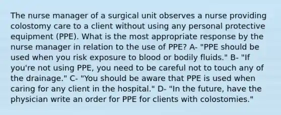 The nurse manager of a surgical unit observes a nurse providing colostomy care to a client without using any personal protective equipment (PPE). What is the most appropriate response by the nurse manager in relation to the use of PPE? A- "PPE should be used when you risk exposure to blood or bodily fluids." B- "If you're not using PPE, you need to be careful not to touch any of the drainage." C- "You should be aware that PPE is used when caring for any client in the hospital." D- "In the future, have the physician write an order for PPE for clients with colostomies."