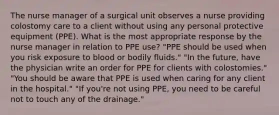 The nurse manager of a surgical unit observes a nurse providing colostomy care to a client without using any personal protective equipment (PPE). What is the most appropriate response by the nurse manager in relation to PPE use? "PPE should be used when you risk exposure to blood or bodily fluids." "In the future, have the physician write an order for PPE for clients with colostomies." "You should be aware that PPE is used when caring for any client in the hospital." "If you're not using PPE, you need to be careful not to touch any of the drainage."