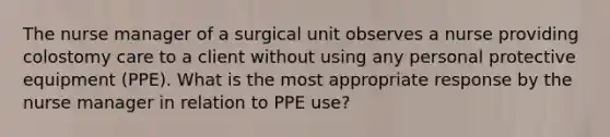 The nurse manager of a surgical unit observes a nurse providing colostomy care to a client without using any personal protective equipment (PPE). What is the most appropriate response by the nurse manager in relation to PPE use?