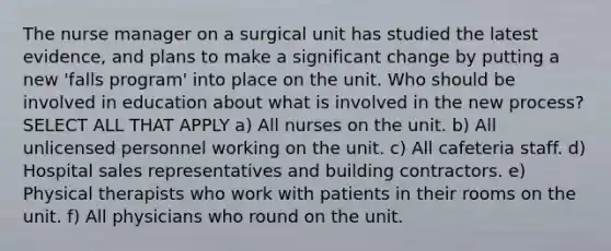 The nurse manager on a surgical unit has studied the latest evidence, and plans to make a significant change by putting a new 'falls program' into place on the unit. Who should be involved in education about what is involved in the new process? SELECT ALL THAT APPLY a) All nurses on the unit. b) All unlicensed personnel working on the unit. c) All cafeteria staff. d) Hospital sales representatives and building contractors. e) Physical therapists who work with patients in their rooms on the unit. f) All physicians who round on the unit.