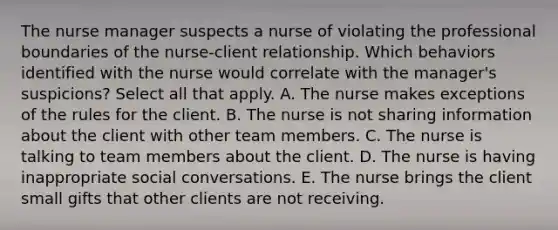 The nurse manager suspects a nurse of violating the professional boundaries of the nurse-client relationship. Which behaviors identified with the nurse would correlate with the manager's suspicions? Select all that apply. A. The nurse makes exceptions of the rules for the client. B. The nurse is not sharing information about the client with other team members. C. The nurse is talking to team members about the client. D. The nurse is having inappropriate social conversations. E. The nurse brings the client small gifts that other clients are not receiving.