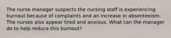 The nurse manager suspects the nursing staff is experiencing burnout because of complaints and an increase in absenteeism. The nurses also appear tired and anxious. What can the manager do to help reduce this burnout?