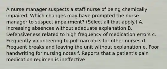 A nurse manager suspects a staff nurse of being chemically impaired. Which changes may have prompted the nurse manager to suspect impairment? (Select all that apply.) A. Increasing absences without adequate explanation B. Defensiveness related to high frequency of medication errors c. Frequently volunteering to pull narcotics for other nurses d. Frequent breaks and leaving the unit without explanation e. Poor handwriting for nursing notes f. Reports that a patient's pain medication regimen is ineffective