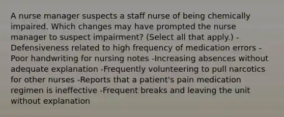 A nurse manager suspects a staff nurse of being chemically impaired. Which changes may have prompted the nurse manager to suspect impairment? (Select all that apply.) -Defensiveness related to high frequency of medication errors -Poor handwriting for nursing notes -Increasing absences without adequate explanation -Frequently volunteering to pull narcotics for other nurses -Reports that a patient's pain medication regimen is ineffective -Frequent breaks and leaving the unit without explanation