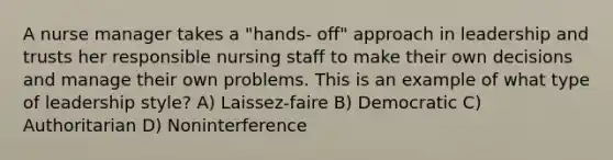 A nurse manager takes a "hands- off" approach in leadership and trusts her responsible nursing staff to make their own decisions and manage their own problems. This is an example of what type of leadership style? A) Laissez-faire B) Democratic C) Authoritarian D) Noninterference