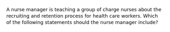 A nurse manager is teaching a group of charge nurses about the recruiting and retention process for health care workers. Which of the following statements should the nurse manager include?