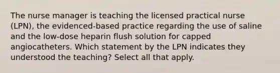 The nurse manager is teaching the licensed practical nurse (LPN), the evidenced-based practice regarding the use of saline and the low-dose heparin flush solution for capped angiocatheters. Which statement by the LPN indicates they understood the teaching? Select all that apply.