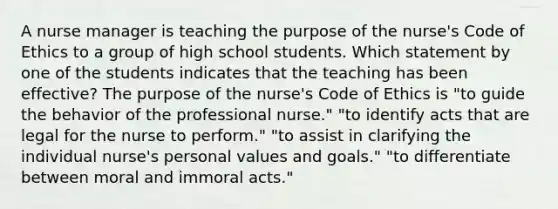 A nurse manager is teaching the purpose of the nurse's <a href='https://www.questionai.com/knowledge/kU0dRLRkkX-code-of-ethics' class='anchor-knowledge'>code of ethics</a> to a group of high school students. Which statement by one of the students indicates that the teaching has been effective? The purpose of the nurse's Code of Ethics is "to guide the behavior of the professional nurse." "to identify acts that are legal for the nurse to perform." "to assist in clarifying the individual nurse's personal values and goals." "to differentiate between moral and immoral acts."