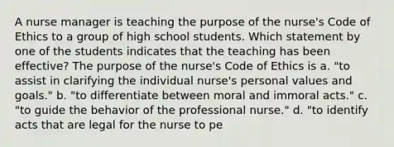 A nurse manager is teaching the purpose of the nurse's Code of Ethics to a group of high school students. Which statement by one of the students indicates that the teaching has been effective? The purpose of the nurse's Code of Ethics is a. "to assist in clarifying the individual nurse's personal values and goals." b. "to differentiate between moral and immoral acts." c. "to guide the behavior of the professional nurse." d. "to identify acts that are legal for the nurse to pe