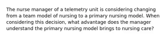 The nurse manager of a telemetry unit is considering changing from a team model of nursing to a primary nursing model. When considering this decision, what advantage does the manager understand the primary nursing model brings to nursing care?