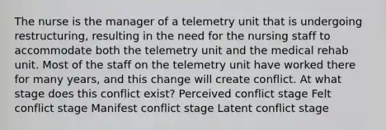 The nurse is the manager of a telemetry unit that is undergoing restructuring, resulting in the need for the nursing staff to accommodate both the telemetry unit and the medical rehab unit. Most of the staff on the telemetry unit have worked there for many years, and this change will create conflict. At what stage does this conflict exist? Perceived conflict stage Felt conflict stage Manifest conflict stage Latent conflict stage