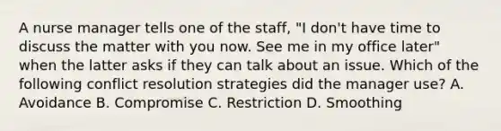 A nurse manager tells one of the staff, "I don't have time to discuss the matter with you now. See me in my office later" when the latter asks if they can talk about an issue. Which of the following conflict resolution strategies did the manager use? A. Avoidance B. Compromise C. Restriction D. Smoothing