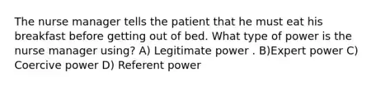 The nurse manager tells the patient that he must eat his breakfast before getting out of bed. What type of power is the nurse manager using? A) Legitimate power . B)Expert power C) Coercive power D) Referent power