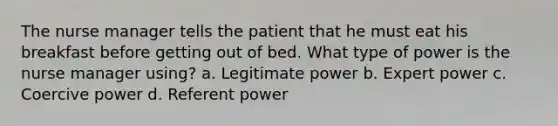 The nurse manager tells the patient that he must eat his breakfast before getting out of bed. What type of power is the nurse manager using? a. Legitimate power b. Expert power c. Coercive power d. Referent power