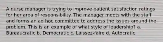 A nurse manager is trying to improve patient satisfaction ratings for her area of responsibility. The manager meets with the staff and forms an ad hoc committee to address the issues around the problem. This is an example of what style of leadership? a. Bureaucratic b. Democratic c. Laissez-faire d. Autocratic