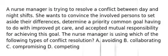 A nurse manager is trying to resolve a conflict between day and night shifts. She wants to convince the involved persons to set aside their differences, determine a priority common goal having to do with improved pt care, and accepted mutual responsibility for achieving this goal. The nurse manager is using which of the following types of conflict resolution? A. avoiding B. collaborating C. compromising D. competing