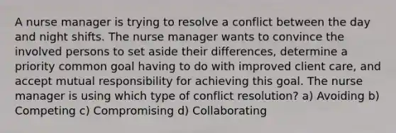 A nurse manager is trying to resolve a conflict between the day and night shifts. The nurse manager wants to convince the involved persons to set aside their differences, determine a priority common goal having to do with improved client care, and accept mutual responsibility for achieving this goal. The nurse manager is using which type of conflict resolution? a) Avoiding b) Competing c) Compromising d) Collaborating