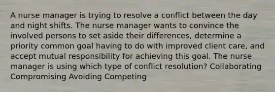 A nurse manager is trying to resolve a conflict between the day and night shifts. The nurse manager wants to convince the involved persons to set aside their differences, determine a priority common goal having to do with improved client care, and accept mutual responsibility for achieving this goal. The nurse manager is using which type of conflict resolution? Collaborating Compromising Avoiding Competing