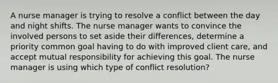 A nurse manager is trying to resolve a conflict between the day and night shifts. The nurse manager wants to convince the involved persons to set aside their differences, determine a priority common goal having to do with improved client care, and accept mutual responsibility for achieving this goal. The nurse manager is using which type of conflict resolution?