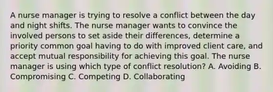 A nurse manager is trying to resolve a conflict between the day and night shifts. The nurse manager wants to convince the involved persons to set aside their differences, determine a priority common goal having to do with improved client care, and accept mutual responsibility for achieving this goal. The nurse manager is using which type of conflict resolution? A. Avoiding B. Compromising C. Competing D. Collaborating