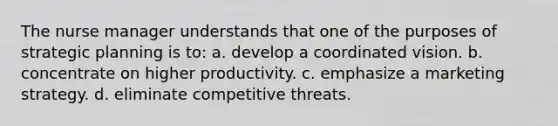 The nurse manager understands that one of the purposes of strategic planning is to: a. develop a coordinated vision. b. concentrate on higher productivity. c. emphasize a marketing strategy. d. eliminate competitive threats.