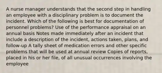 A nurse manager understands that the second step in handling an employee with a disciplinary problem is to document the incident. Which of the following is best for documentation of personnel problems? Use of the performance appraisal on an annual basis Notes made immediately after an incident that include a description of the incident, actions taken, plans, and follow-up A tally sheet of medication errors and other specific problems that will be used at annual review Copies of reports, placed in his or her file, of all unusual occurrences involving the employee