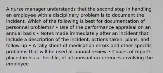 A nurse manager understands that the second step in handling an employee with a disciplinary problem is to document the incident. Which of the following is best for documentation of personnel problems? • Use of the performance appraisal on an annual basis • Notes made immediately after an incident that include a description of the incident, actions taken, plans, and follow-up • A tally sheet of medication errors and other specific problems that will be used at annual review • Copies of reports, placed in his or her file, of all unusual occurrences involving the employee