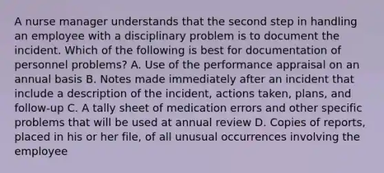 A nurse manager understands that the second step in handling an employee with a disciplinary problem is to document the incident. Which of the following is best for documentation of personnel problems? A. Use of the performance appraisal on an annual basis B. Notes made immediately after an incident that include a description of the incident, actions taken, plans, and follow-up C. A tally sheet of medication errors and other specific problems that will be used at annual review D. Copies of reports, placed in his or her file, of all unusual occurrences involving the employee