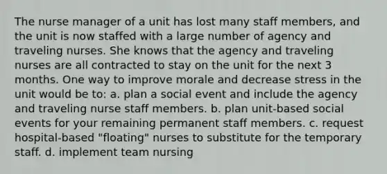 The nurse manager of a unit has lost many staff members, and the unit is now staffed with a large number of agency and traveling nurses. She knows that the agency and traveling nurses are all contracted to stay on the unit for the next 3 months. One way to improve morale and decrease stress in the unit would be to: a. plan a social event and include the agency and traveling nurse staff members. b. plan unit-based social events for your remaining permanent staff members. c. request hospital-based "floating" nurses to substitute for the temporary staff. d. implement team nursing