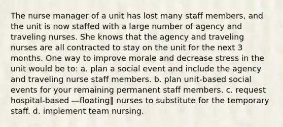 The nurse manager of a unit has lost many staff members, and the unit is now staffed with a large number of agency and traveling nurses. She knows that the agency and traveling nurses are all contracted to stay on the unit for the next 3 months. One way to improve morale and decrease stress in the unit would be to: a. plan a social event and include the agency and traveling nurse staff members. b. plan unit-based social events for your remaining permanent staff members. c. request hospital-based ―floating‖ nurses to substitute for the temporary staff. d. implement team nursing.