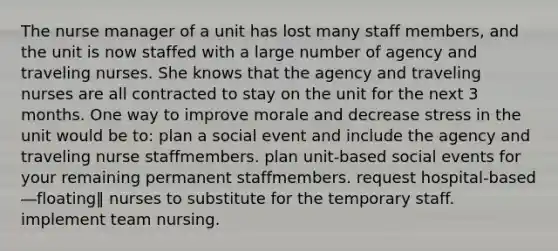 The nurse manager of a unit has lost many staff members, and the unit is now staffed with a large number of agency and traveling nurses. She knows that the agency and traveling nurses are all contracted to stay on the unit for the next 3 months. One way to improve morale and decrease stress in the unit would be to: plan a social event and include the agency and traveling nurse staffmembers. plan unit-based social events for your remaining permanent staffmembers. request hospital-based ―floating‖ nurses to substitute for the temporary staff. implement team nursing.