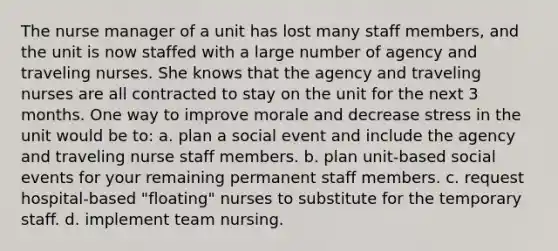 The nurse manager of a unit has lost many staff members, and the unit is now staffed with a large number of agency and traveling nurses. She knows that the agency and traveling nurses are all contracted to stay on the unit for the next 3 months. One way to improve morale and decrease stress in the unit would be to: a. plan a social event and include the agency and traveling nurse staff members. b. plan unit-based social events for your remaining permanent staff members. c. request hospital-based "floating" nurses to substitute for the temporary staff. d. implement team nursing.