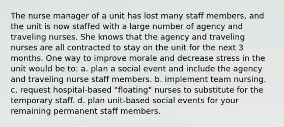 The nurse manager of a unit has lost many staff members, and the unit is now staffed with a large number of agency and traveling nurses. She knows that the agency and traveling nurses are all contracted to stay on the unit for the next 3 months. One way to improve morale and decrease stress in the unit would be to: a. plan a social event and include the agency and traveling nurse staff members. b. implement team nursing. c. request hospital-based "floating" nurses to substitute for the temporary staff. d. plan unit-based social events for your remaining permanent staff members.