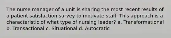 The nurse manager of a unit is sharing the most recent results of a patient satisfaction survey to motivate staff. This approach is a characteristic of what type of nursing leader? a. Transformational b. Transactional c. Situational d. Autocratic