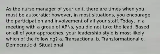 As the nurse manager of your unit, there are times when you must be autocratic; however, in most situations, you encourage the participation and involvement of all your staff. Today, in a meeting with a group of APNs, you did not take the lead. Based on all of your approaches, your leadership style is most likely which of the following? a. Transactional b. Transformational c. Democratic d. Situational