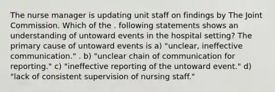 The nurse manager is updating unit staff on findings by The Joint Commission. Which of the . following statements shows an understanding of untoward events in the hospital setting? The primary cause of untoward events is a) "unclear, ineffective communication." . b) "unclear chain of communication for reporting." c) "ineffective reporting of the untoward event." d) "lack of consistent supervision of nursing staff."