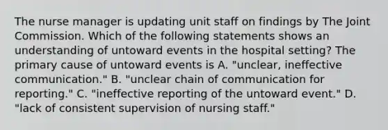 The nurse manager is updating unit staff on findings by The Joint Commission. Which of the following statements shows an understanding of untoward events in the hospital setting? The primary cause of untoward events is A. "unclear, ineffective communication." B. "unclear chain of communication for reporting." C. "ineffective reporting of the untoward event." D. "lack of consistent supervision of nursing staff."