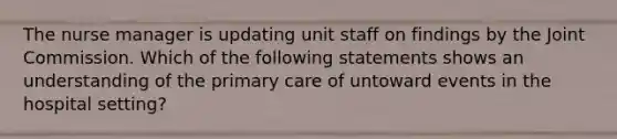 The nurse manager is updating unit staff on findings by the Joint Commission. Which of the following statements shows an understanding of the primary care of untoward events in the hospital setting?