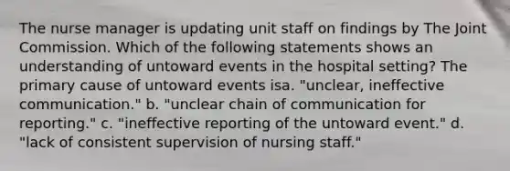 The nurse manager is updating unit staff on findings by The Joint Commission. Which of the following statements shows an understanding of untoward events in the hospital setting? The primary cause of untoward events isa. "unclear, ineffective communication." b. "unclear chain of communication for reporting." c. "ineffective reporting of the untoward event." d. "lack of consistent supervision of nursing staff."