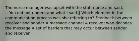 The nurse manager was upset with the staff nurse and said, ―You did not understand what I said.‖ Which element in the communication process was she referring to? Feedback between receiver and sender A message channel A receiver who decodes the message A set of barriers that may occur between sender and receiver