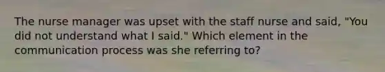 The nurse manager was upset with the staff nurse and said, "You did not understand what I said." Which element in the communication process was she referring to?