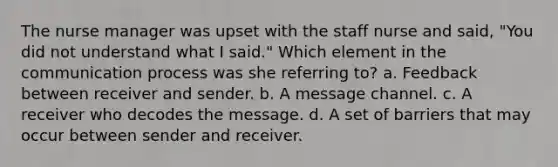 The nurse manager was upset with the staff nurse and said, "You did not understand what I said." Which element in the communication process was she referring to? a. Feedback between receiver and sender. b. A message channel. c. A receiver who decodes the message. d. A set of barriers that may occur between sender and receiver.