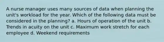 A nurse manager uses many sources of data when planning the unit's workload for the year. Which of the following data must be considered in the planning? a. Hours of operation of the unit b. Trends in acuity on the unit c. Maximum work stretch for each employee d. Weekend requirements