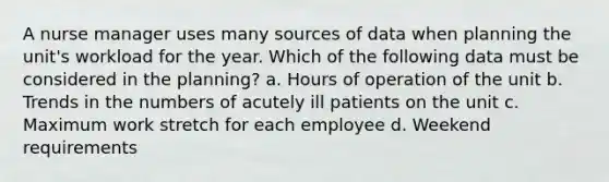 A nurse manager uses many sources of data when planning the unit's workload for the year. Which of the following data must be considered in the planning? a. Hours of operation of the unit b. Trends in the numbers of acutely ill patients on the unit c. Maximum work stretch for each employee d. Weekend requirements