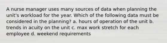 A nurse manager uses many sources of data when planning the unit's workload for the year. Which of the following data must be considered in the planning? a. hours of operation of the unit b. trends in acuity on the unit c. max work stretch for each employee d. weekend requirements