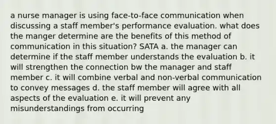 a nurse manager is using face-to-face communication when discussing a staff member's performance evaluation. what does the manger determine are the benefits of this method of communication in this situation? SATA a. the manager can determine if the staff member understands the evaluation b. it will strengthen the connection bw the manager and staff member c. it will combine verbal and non-verbal communication to convey messages d. the staff member will agree with all aspects of the evaluation e. it will prevent any misunderstandings from occurring