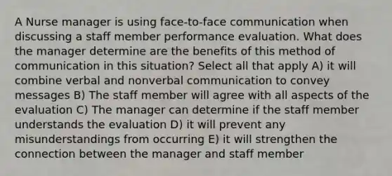 A Nurse manager is using face-to-face communication when discussing a staff member performance evaluation. What does the manager determine are the benefits of this method of communication in this situation? Select all that apply A) it will combine verbal and nonverbal communication to convey messages B) The staff member will agree with all aspects of the evaluation C) The manager can determine if the staff member understands the evaluation D) it will prevent any misunderstandings from occurring E) it will strengthen the connection between the manager and staff member