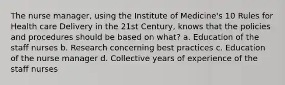 The nurse manager, using the Institute of Medicine's 10 Rules for Health care Delivery in the 21st Century, knows that the policies and procedures should be based on what? a. Education of the staff nurses b. Research concerning best practices c. Education of the nurse manager d. Collective years of experience of the staff nurses