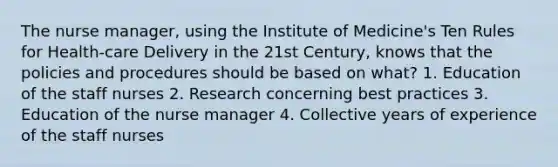 The nurse manager, using the Institute of Medicine's Ten Rules for Health-care Delivery in the 21st Century, knows that the policies and procedures should be based on what? 1. Education of the staff nurses 2. Research concerning best practices 3. Education of the nurse manager 4. Collective years of experience of the staff nurses